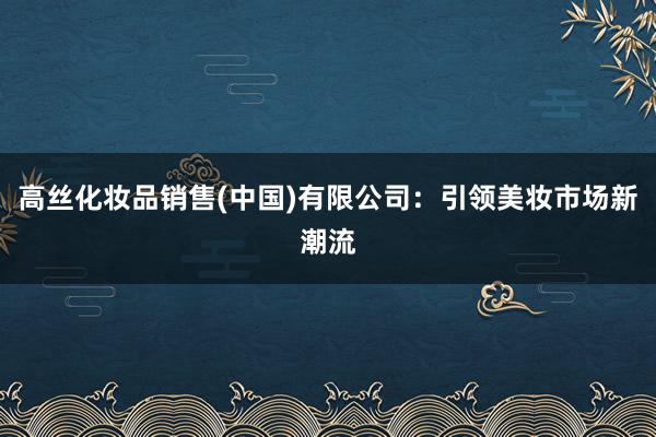 高丝化妆品销售(中国)有限公司：引领美妆市场新潮流