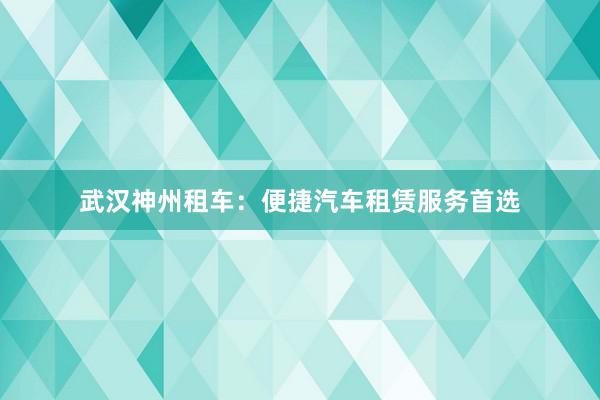 武汉神州租车：便捷汽车租赁服务首选