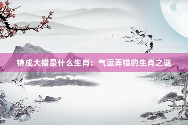 铸成大错是什么生肖：气运弄错的生肖之谜