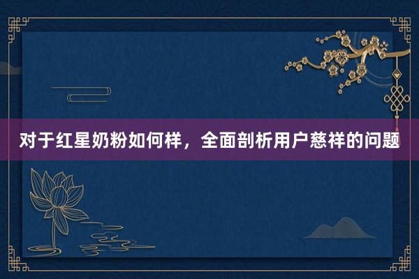 对于红星奶粉如何样，全面剖析用户慈祥的问题