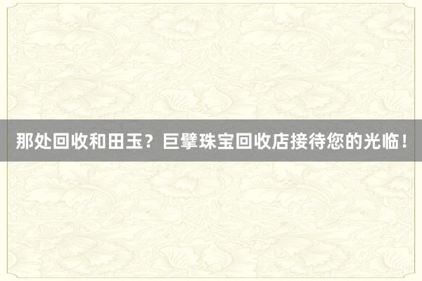 那处回收和田玉？巨擘珠宝回收店接待您的光临！