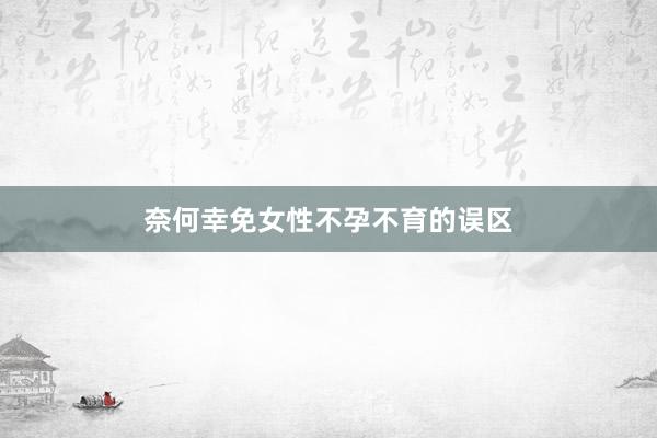 奈何幸免女性不孕不育的误区