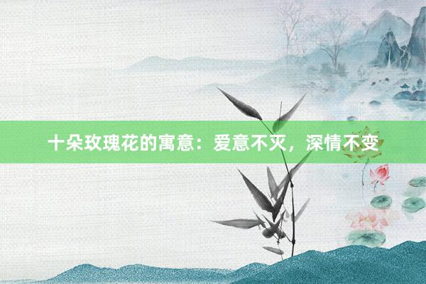 十朵玫瑰花的寓意：爱意不灭，深情不变