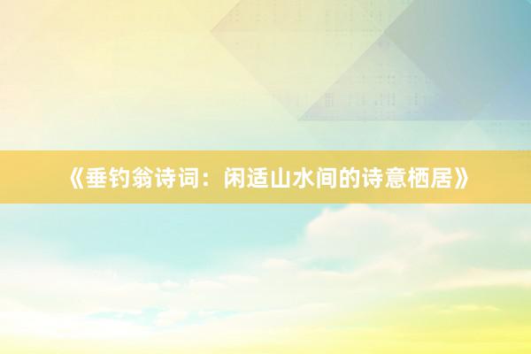 《垂钓翁诗词：闲适山水间的诗意栖居》